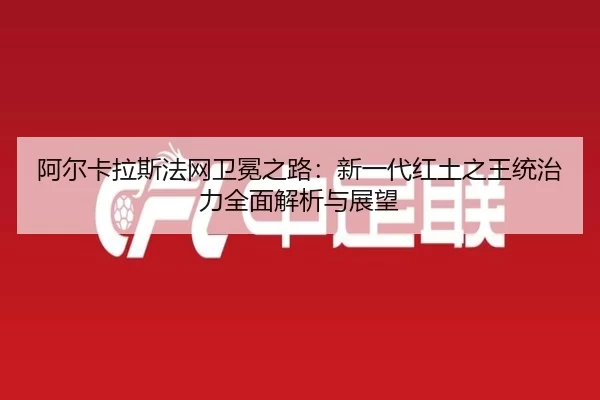 阿尔卡拉斯法网卫冕之路：新一代红土之王统治力全面解析与展望