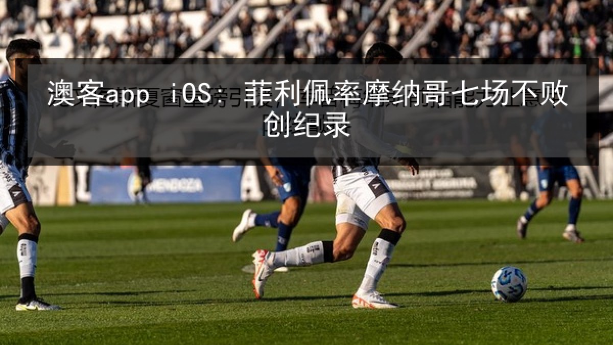 澳客app iOS: 菲利佩率摩纳哥七场不败创纪录