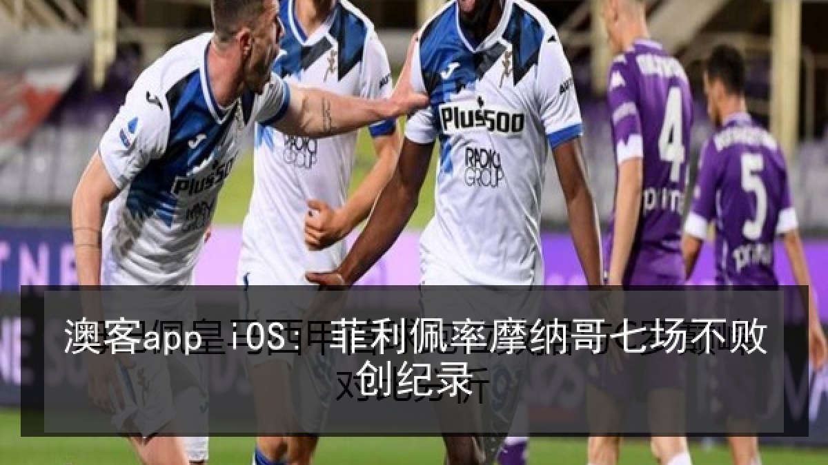 澳客app iOS: 菲利佩率摩纳哥七场不败创纪录